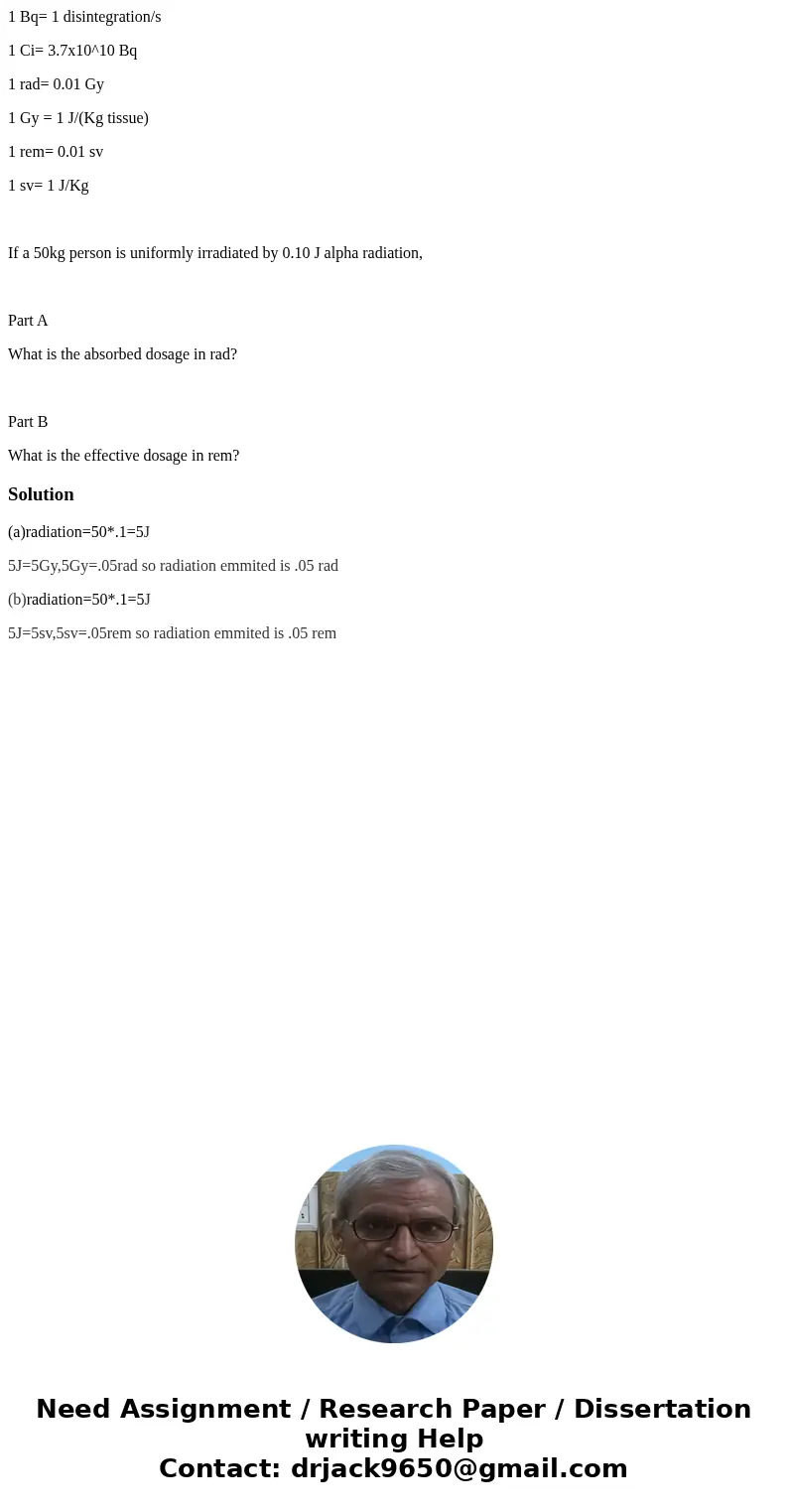 1 Bq= 1 disintegration/s 1 Ci= 3.7x10^10 Bq 1 rad= 0.01 Gy 1 Gy = 1 J/(Kg tissue) 1 rem= 0.01 sv 1 sv= 1 J/Kg If a 50kg person is uniformly irradiated by 0.10 J 1 Bq= 1 disintegration/s 1 Ci= 3.7x10^10 Bq 1 rad= 0.01 Gy 1 Gy = 1 J/(Kg tissue) 1 rem= 0.01 sv 1 sv= 1 J/Kg If a 50kg person is uniformly irradiated by 0.10 J