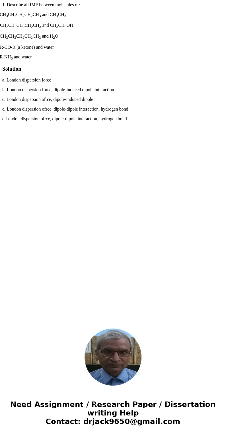 1. Describe all IMF between molecules of: a. CH3CH2CH2CH2CH3 and CH3CH3 b. CH3CH2CH2CH2CH3 and CH3CH2OH c. CH3CH2CH2CH2CH3 and H2O d. R-CO-R (a ketone) and wate 1. Describe all IMF between molecules of: a. CH3CH2CH2CH2CH3 and CH3CH3 b. CH3CH2CH2CH2CH3 and CH3CH2OH c. CH3CH2CH2CH2CH3 and H2O d. R-CO-R (a ketone) and wate