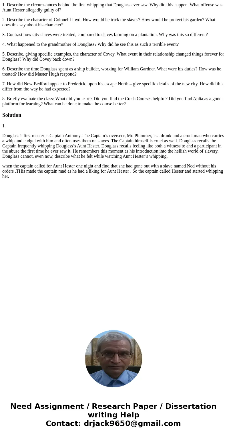1. Describe the circumstances behind the first whipping that Douglass ever saw. Why did this happen. What offense was Aunt Hester allegedly guilty of? 2. Descri 1. Describe the circumstances behind the first whipping that Douglass ever saw. Why did this happen. What offense was Aunt Hester allegedly guilty of? 2. Descri