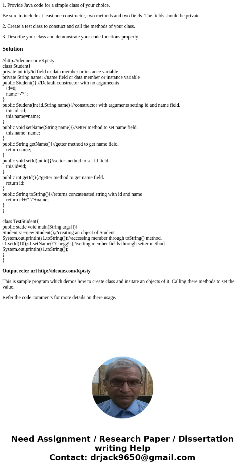 1. Provide Java code for a simple class of your choice. Be sure to include at least one constructor, two methods and two fields. The fields should be private. 2 1. Provide Java code for a simple class of your choice. Be sure to include at least one constructor, two methods and two fields. The fields should be private. 2