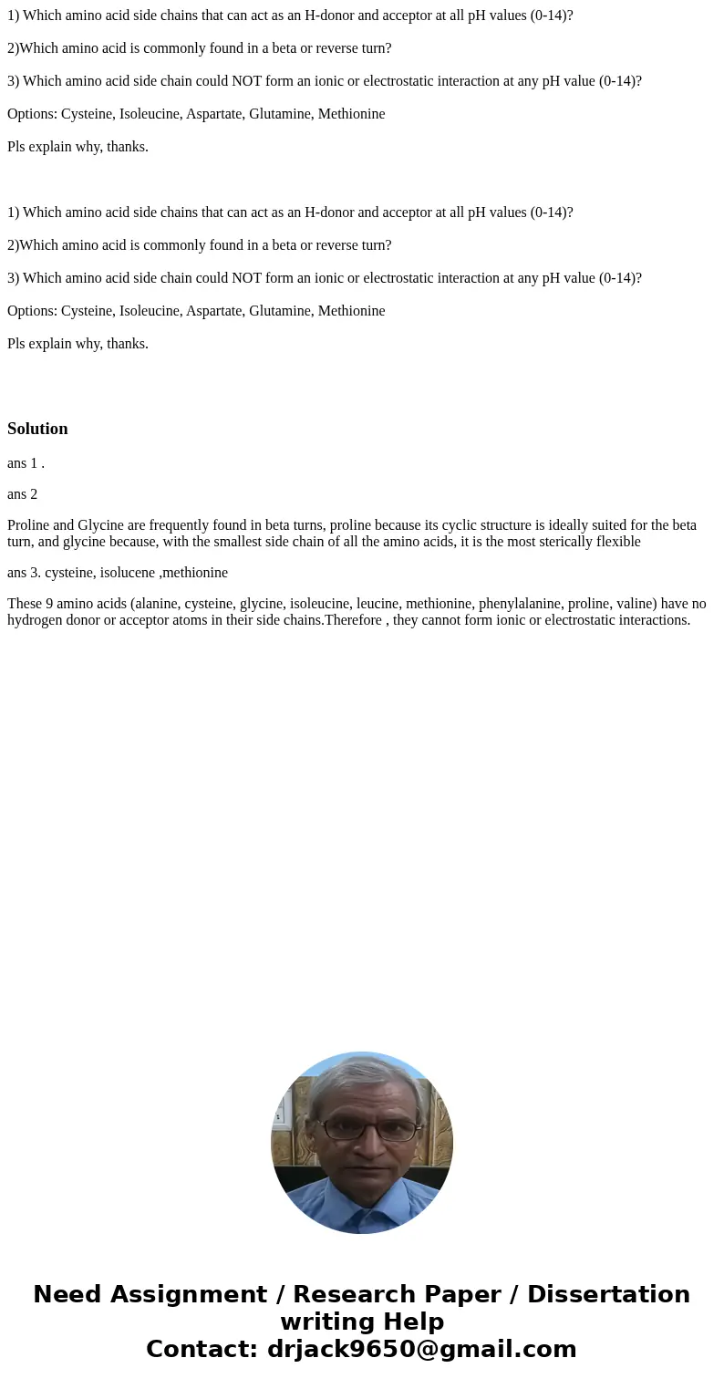 1) Which amino acid side chains that can act as an H-donor and acceptor at all pH values (0-14)? 2)Which amino acid is commonly found in a beta or reverse turn? 1) Which amino acid side chains that can act as an H-donor and acceptor at all pH values (0-14)? 2)Which amino acid is commonly found in a beta or reverse turn?