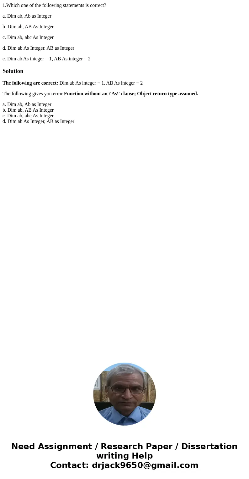 1.Which one of the following statements is correct? a. Dim ab, Ab as Integer b. Dim ab, AB As Integer c. Dim ab, abc As Integer d. Dim ab As Integer, AB as Inte 1.Which one of the following statements is correct? a. Dim ab, Ab as Integer b. Dim ab, AB As Integer c. Dim ab, abc As Integer d. Dim ab As Integer, AB as Inte