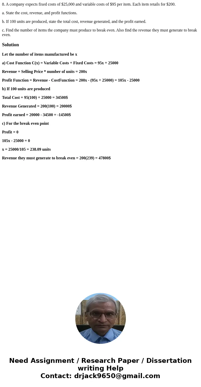 8. A company expects fixed costs of $25,000 and variable costs of $95 per item. Each item retails for $200. a. State the cost, revenue, and profit functions. b. 8. A company expects fixed costs of $25,000 and variable costs of $95 per item. Each item retails for $200. a. State the cost, revenue, and profit functions. b.