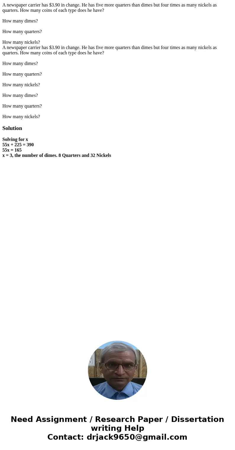 A newspaper carrier has $3.90 in change. He has five more quarters than dimes but four times as many nickels as quarters. How many coins of each type does he ha A newspaper carrier has $3.90 in change. He has five more quarters than dimes but four times as many nickels as quarters. How many coins of each type does he ha