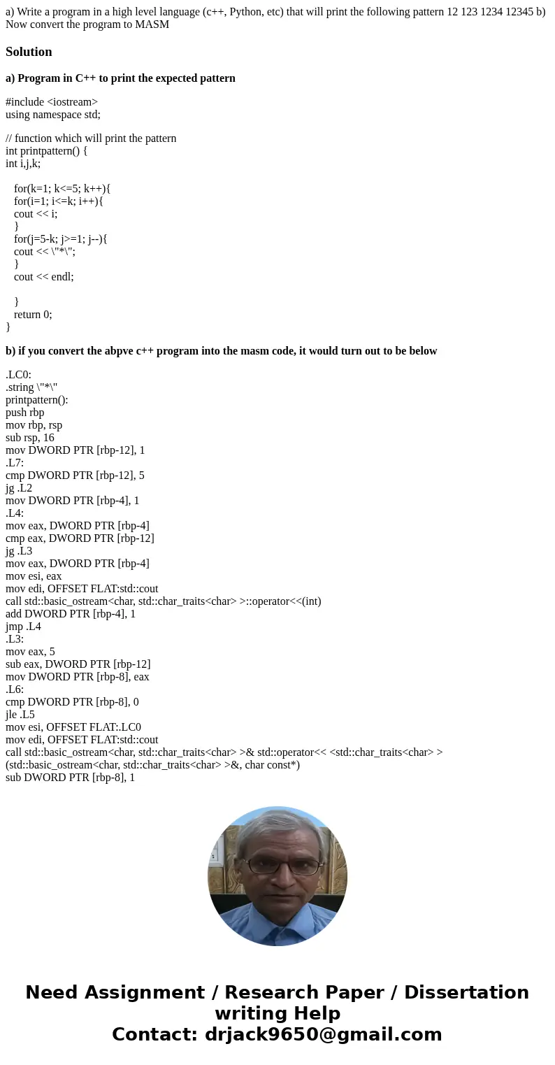  a) Write a program in a high level language (c++, Python, etc) that will print the following pattern 12 123 1234 12345 b) Now convert the program to MASM Solut