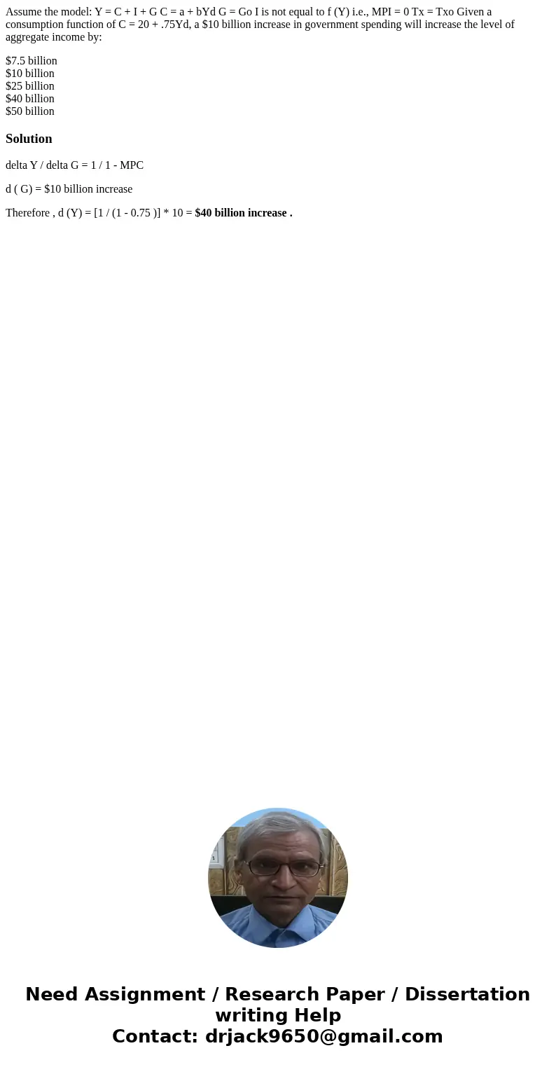 Assume the model: Y = C + I + G C = a + bYd G = Go I is not equal to f (Y) i.e., MPI = 0 Tx = Txo Given a consumption function of C = 20 + .75Yd, a $10 billion  Assume the model: Y = C + I + G C = a + bYd G = Go I is not equal to f (Y) i.e., MPI = 0 Tx = Txo Given a consumption function of C = 20 + .75Yd, a $10 billion