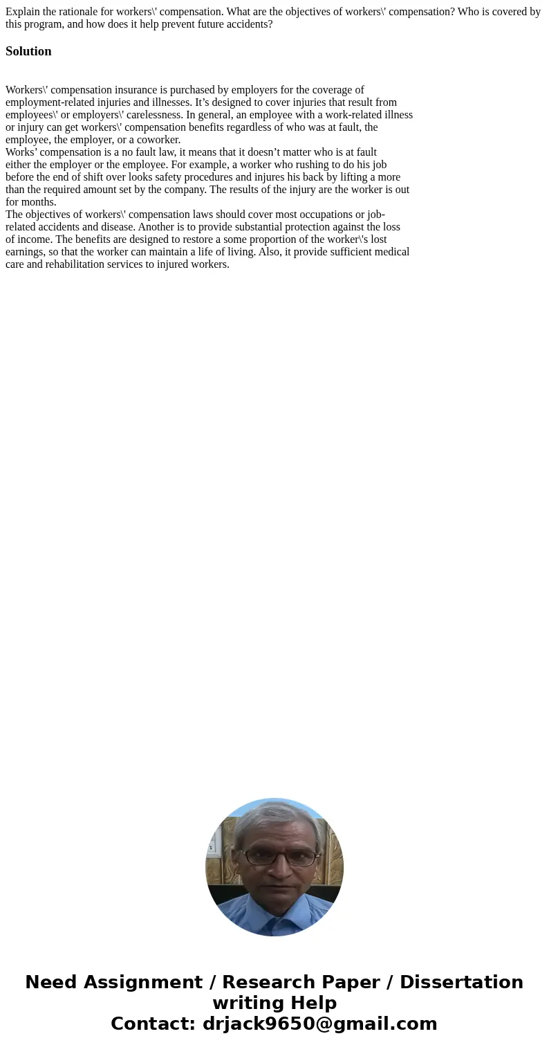 Explain the rationale for workers\' compensation. What are the objectives of workers\' compensation? Who is covered by this program, and how does it help preven Explain the rationale for workers\' compensation. What are the objectives of workers\' compensation? Who is covered by this program, and how does it help preven