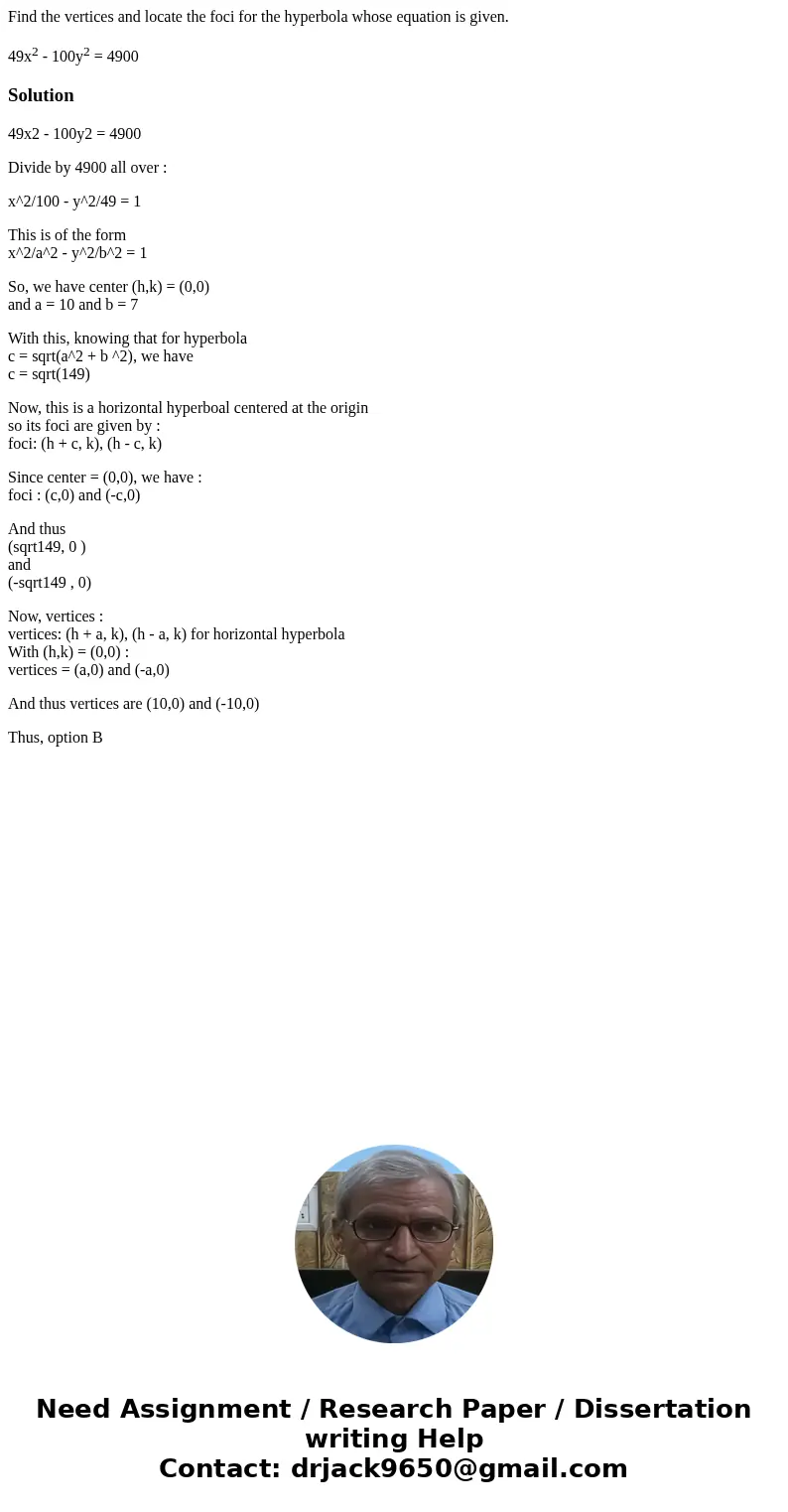 Find the vertices and locate the foci for the hyperbola whose equation is given. 49x2 - 100y2 = 4900Solution49x2 - 100y2 = 4900 Divide by 4900 all over : x^2/10 Find the vertices and locate the foci for the hyperbola whose equation is given. 49x2 - 100y2 = 4900Solution49x2 - 100y2 = 4900 Divide by 4900 all over : x^2/10