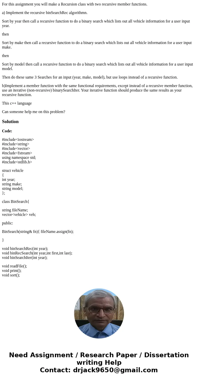 For this assignment you will make a Recursion class with two recursive member functions. a) Implement the recursive binSearchRec algorithmn. Sort by year then c For this assignment you will make a Recursion class with two recursive member functions. a) Implement the recursive binSearchRec algorithmn. Sort by year then c