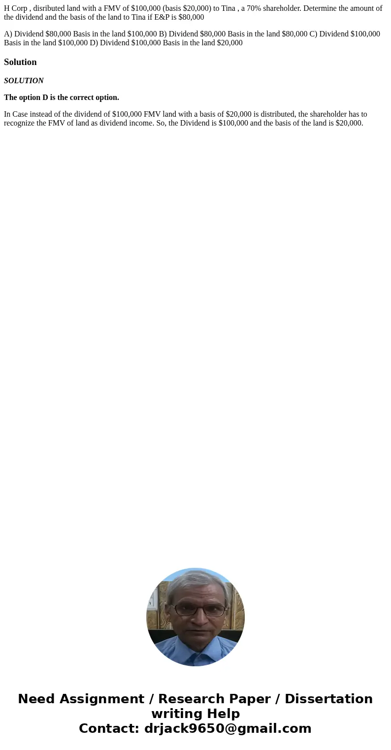 H Corp , disributed land with a FMV of $100,000 (basis $20,000) to Tina , a 70% shareholder. Determine the amount of the dividend and the basis of the land to T H Corp , disributed land with a FMV of $100,000 (basis $20,000) to Tina , a 70% shareholder. Determine the amount of the dividend and the basis of the land to T