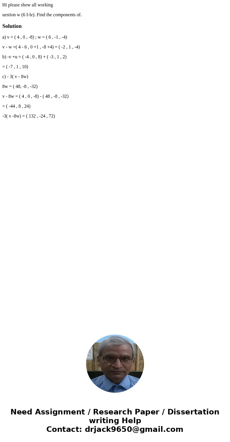 Hi please show all working uestion w (6 I-le). Find the components of. Solutiona) v = ( 4 , 0 , -8) ; w = ( 6 , -1 , -4) v - w =( 4 - 6 , 0 +1 , -8 +4) = ( -2 , Hi please show all working uestion w (6 I-le). Find the components of. Solutiona) v = ( 4 , 0 , -8) ; w = ( 6 , -1 , -4) v - w =( 4 - 6 , 0 +1 , -8 +4) = ( -2 ,