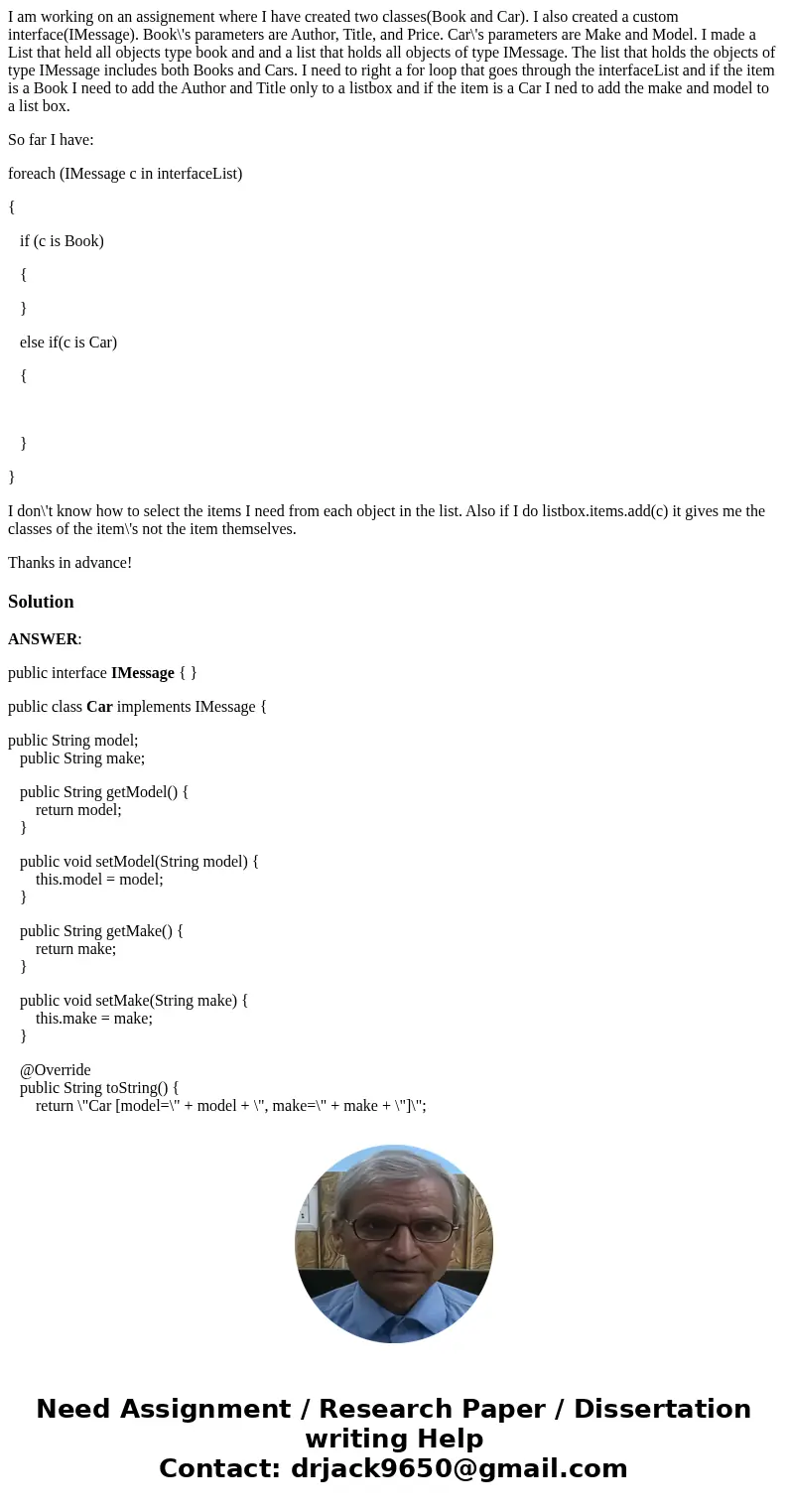 I am working on an assignement where I have created two classes(Book and Car). I also created a custom interface(IMessage). Book\'s parameters are Author, Title I am working on an assignement where I have created two classes(Book and Car). I also created a custom interface(IMessage). Book\'s parameters are Author, Title
