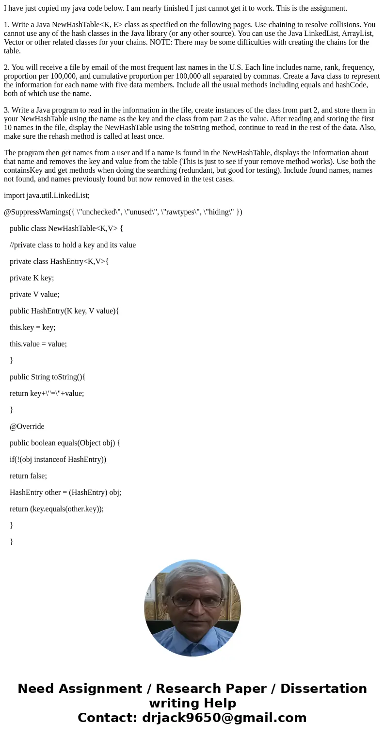 I have just copied my java code below. I am nearly finished I just cannot get it to work. This is the assignment. 1. Write a Java NewHashTable<K, E> class