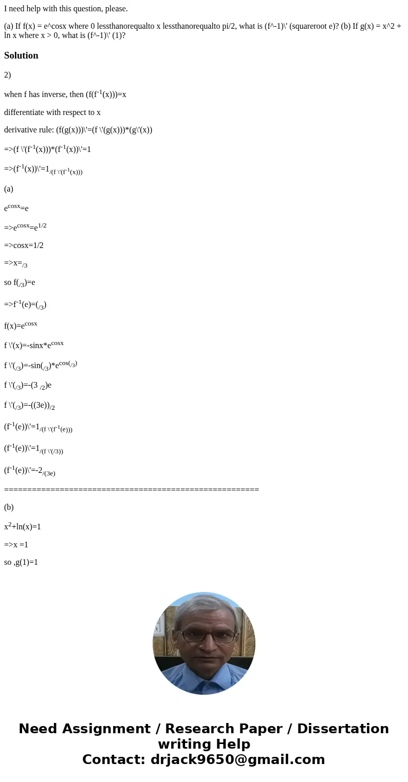 I need help with this question, please. (a) If f(x) = e^cosx where 0 lessthanorequalto x lessthanorequalto pi/2, what is (f^-1)\' (squareroot e)? (b) If g(x) =  I need help with this question, please. (a) If f(x) = e^cosx where 0 lessthanorequalto x lessthanorequalto pi/2, what is (f^-1)\' (squareroot e)? (b) If g(x) =