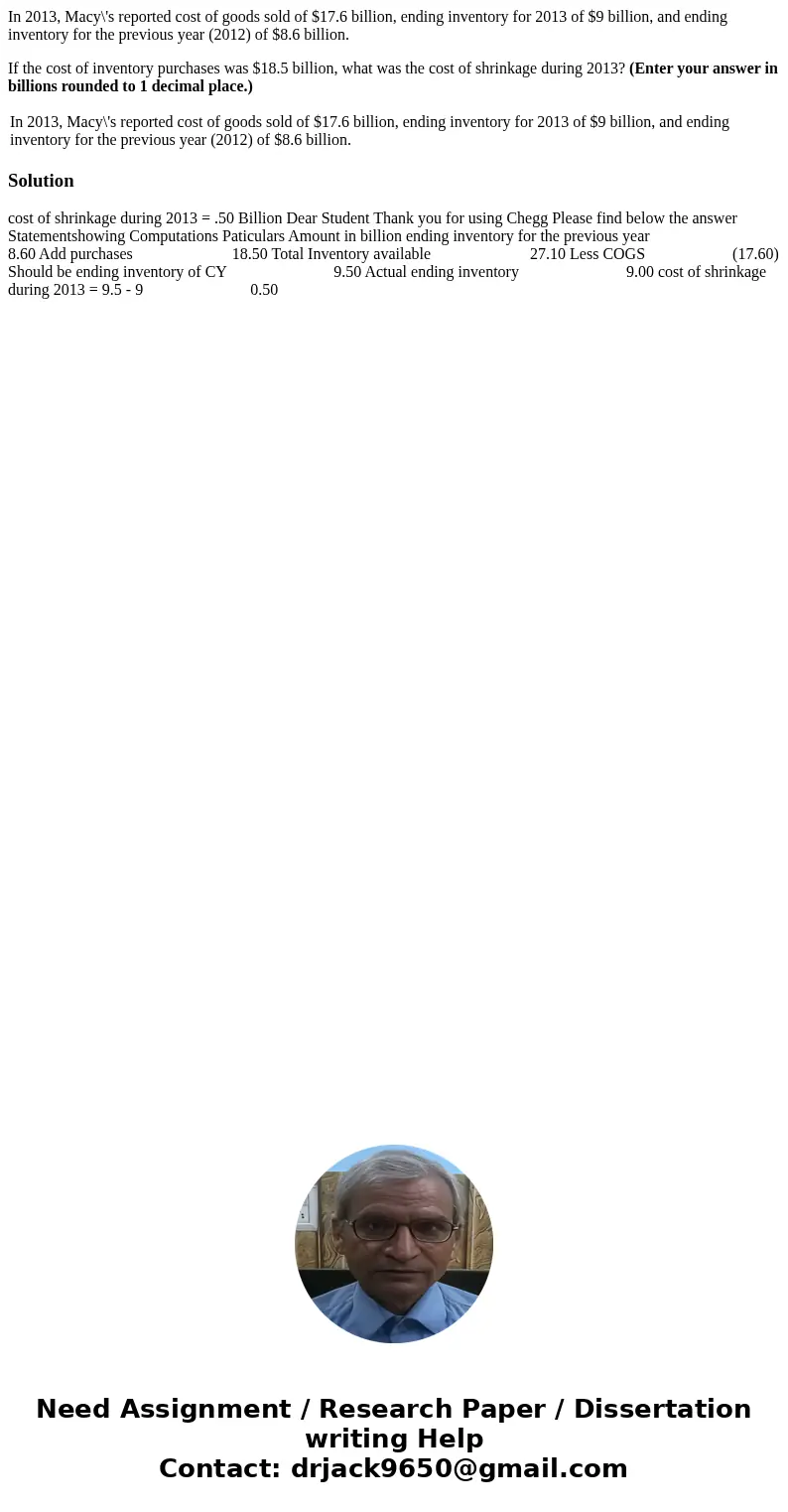 In 2013, Macy\'s reported cost of goods sold of $17.6 billion, ending inventory for 2013 of $9 billion, and ending inventory for the previous year (2012) of $8. In 2013, Macy\'s reported cost of goods sold of $17.6 billion, ending inventory for 2013 of $9 billion, and ending inventory for the previous year (2012) of $8.