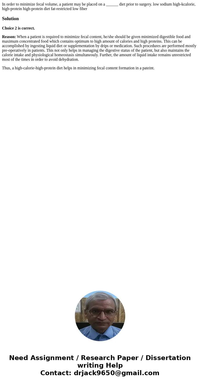 In order to minimize fecal volume, a patient may be placed on a ______ diet prior to surgery. low sodium high-kcalorie, high-protein high-protein diet fat-rest  In order to minimize fecal volume, a patient may be placed on a ______ diet prior to surgery. low sodium high-kcalorie, high-protein high-protein diet fat-rest