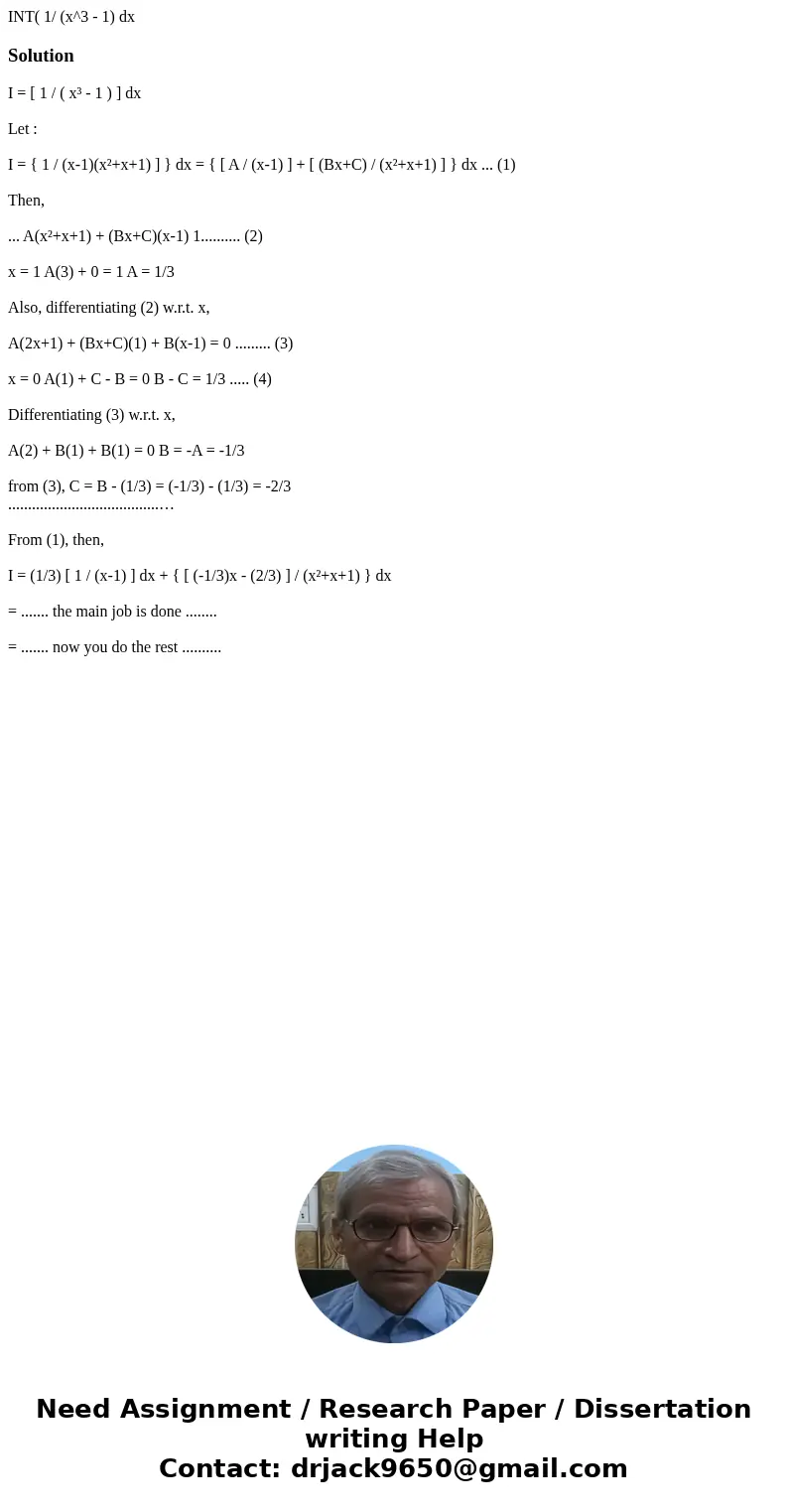 INT( 1/ (x^3 - 1) dxSolutionI = [ 1 / ( x³ - 1 ) ] dx Let : I = { 1 / (x-1)(x²+x+1) ] } dx = { [ A / (x-1) ] + [ (Bx+C) / (x²+x+1) ] } dx ... (1) Then, ... A(x²