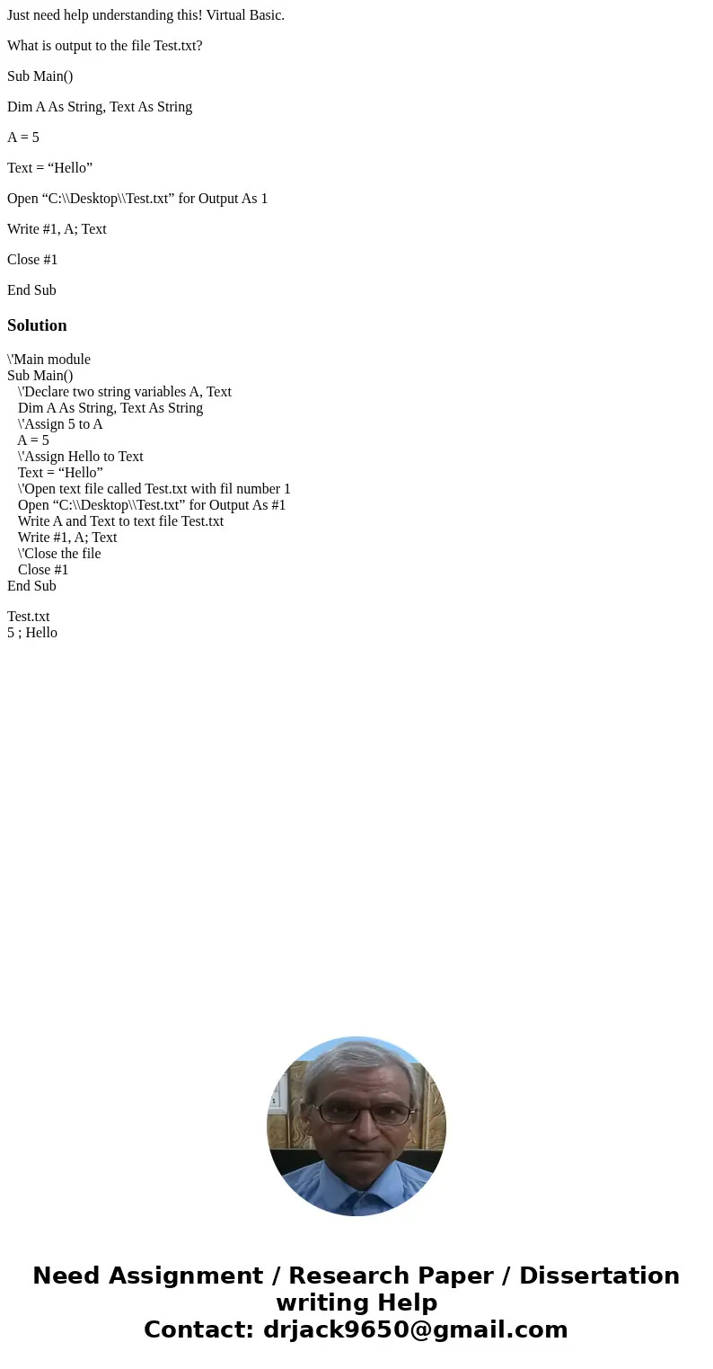 Just need help understanding this! Virtual Basic. What is output to the file Test.txt? Sub Main() Dim A As String, Text As String A = 5 Text = “Hello” Open “C:\ Just need help understanding this! Virtual Basic. What is output to the file Test.txt? Sub Main() Dim A As String, Text As String A = 5 Text = “Hello” Open “C:\