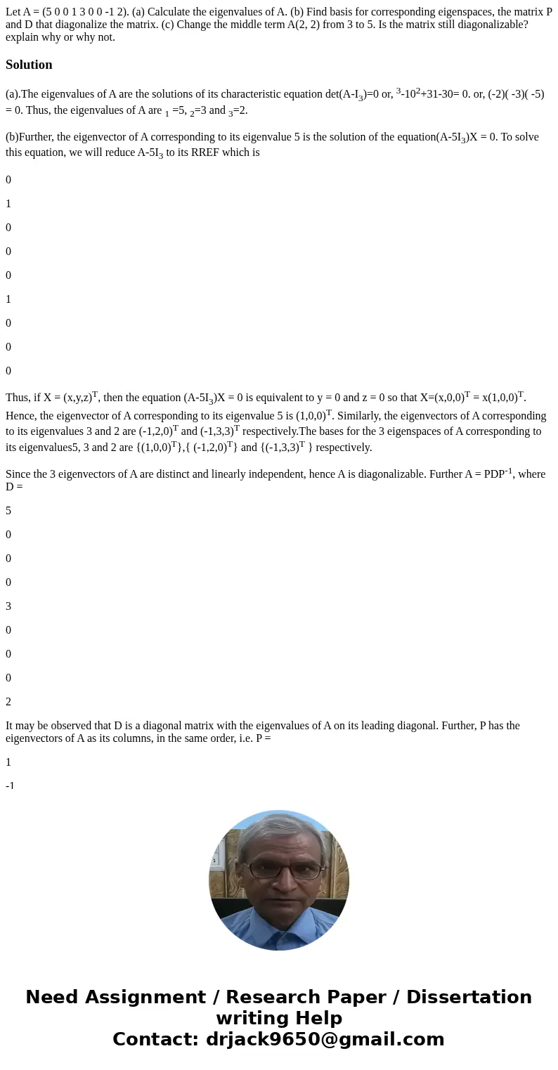 Let A = (5 0 0 1 3 0 0 -1 2). (a) Calculate the eigenvalues of A. (b) Find basis for corresponding eigenspaces, the matrix P and D that diagonalize the matrix.  Let A = (5 0 0 1 3 0 0 -1 2). (a) Calculate the eigenvalues of A. (b) Find basis for corresponding eigenspaces, the matrix P and D that diagonalize the matrix.