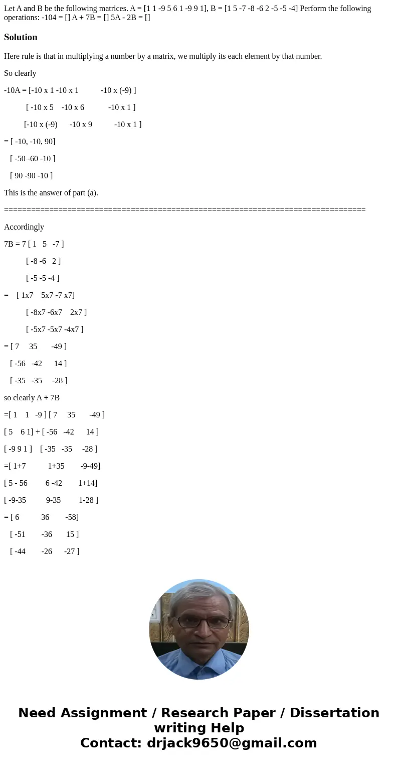  Let A and B be the following matrices. A = [1 1 -9 5 6 1 -9 9 1], B = [1 5 -7 -8 -6 2 -5 -5 -4] Perform the following operations: -104 = [] A + 7B = [] 5A - 2B