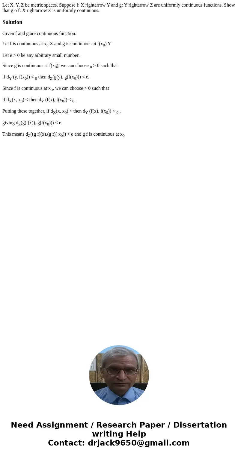 Let X, Y, Z be metric spaces. Suppose f: X rightarrow Y and g: Y rightarrow Z are uniformly continuous functions. Show that g o f: X rightarrow Z is uniformly   Let X, Y, Z be metric spaces. Suppose f: X rightarrow Y and g: Y rightarrow Z are uniformly continuous functions. Show that g o f: X rightarrow Z is uniformly