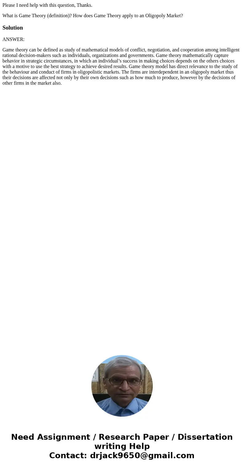 Please I need help with this question, Thanks. What is Game Theory (definition)? How does Game Theory apply to an Oligopoly Market? SolutionANSWER: Game theory  Please I need help with this question, Thanks. What is Game Theory (definition)? How does Game Theory apply to an Oligopoly Market? SolutionANSWER: Game theory