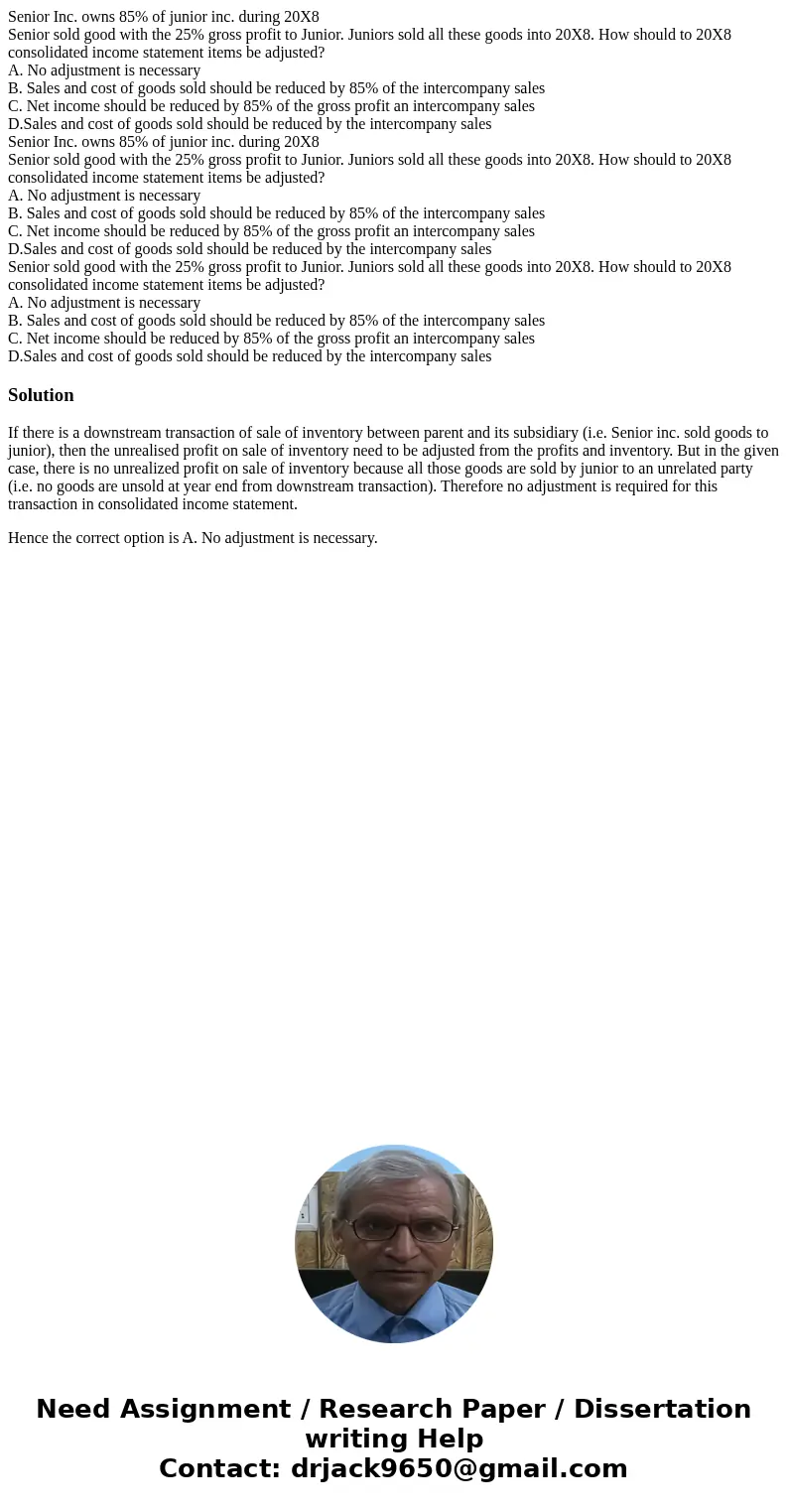 Senior Inc. owns 85% of junior inc. during 20X8 Senior sold good with the 25% gross profit to Junior. Juniors sold all these goods into 20X8. How should to 20X  Senior Inc. owns 85% of junior inc. during 20X8 Senior sold good with the 25% gross profit to Junior. Juniors sold all these goods into 20X8. How should to 20X