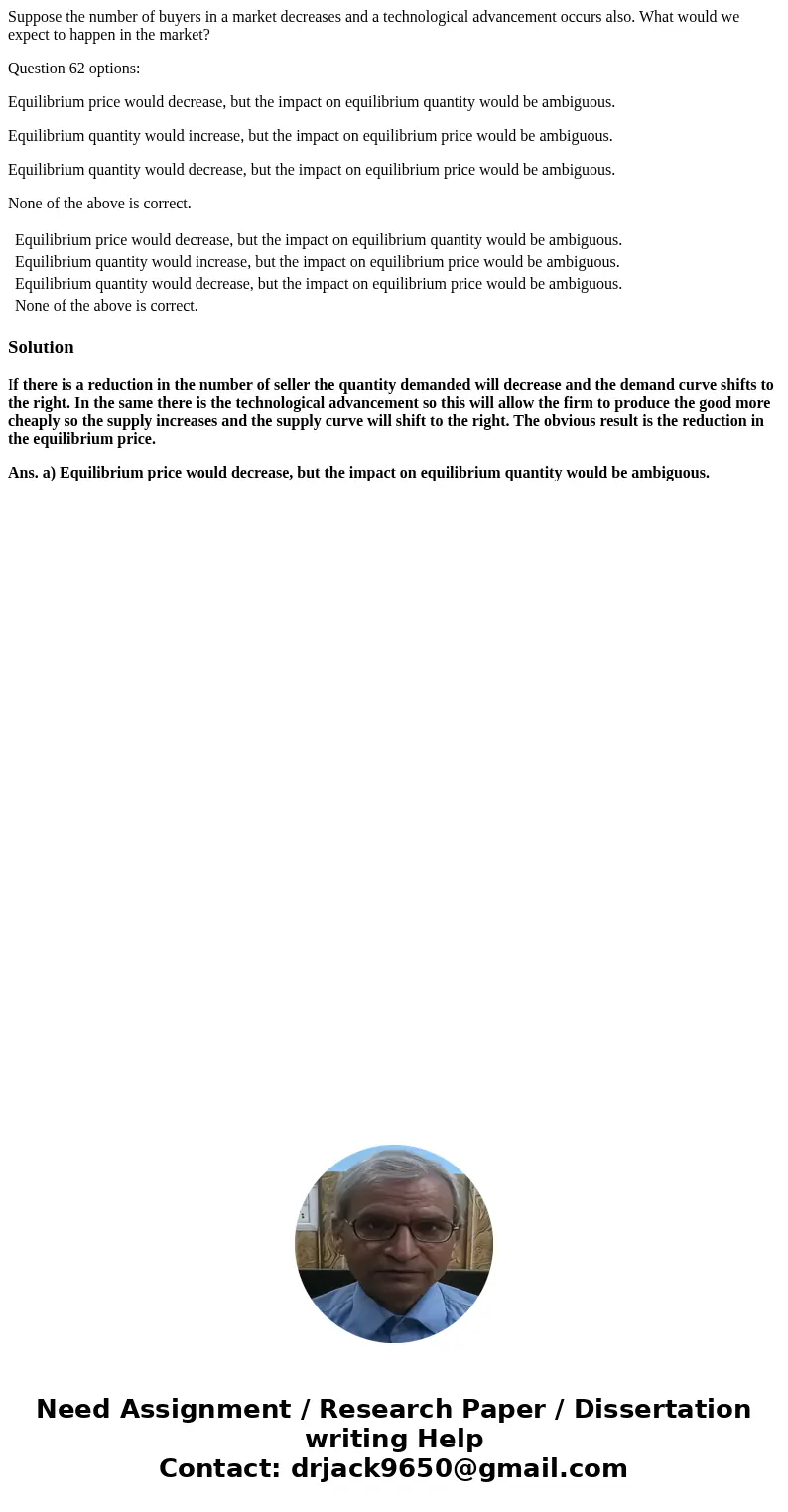 Suppose the number of buyers in a market decreases and a technological advancement occurs also. What would we expect to happen in the market? Question 62 option Suppose the number of buyers in a market decreases and a technological advancement occurs also. What would we expect to happen in the market? Question 62 option
