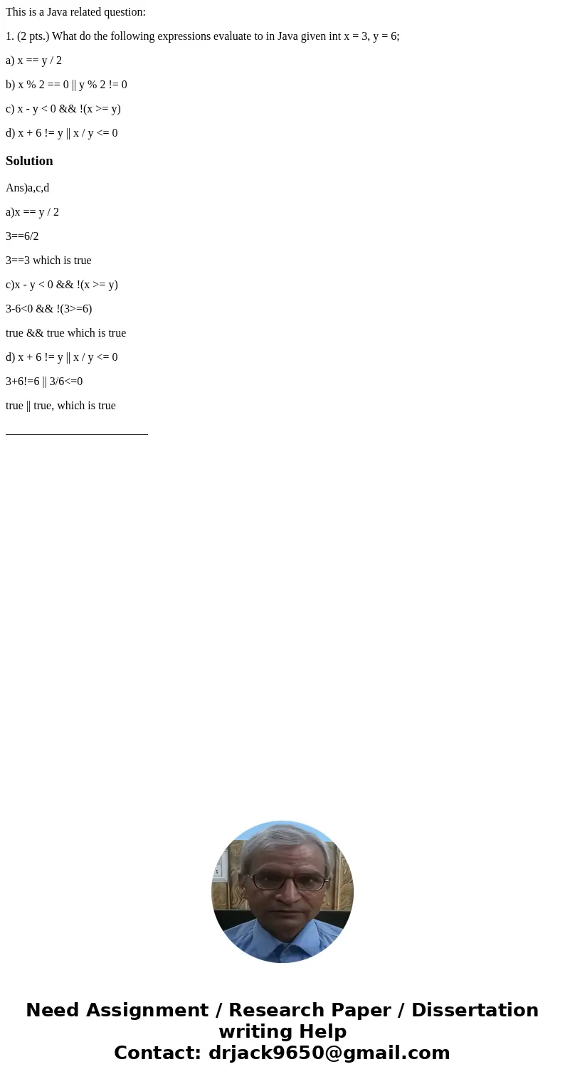This is a Java related question: 1. (2 pts.) What do the following expressions evaluate to in Java given int x = 3, y = 6; a) x == y / 2 b) x % 2 == 0 || y % 2  This is a Java related question: 1. (2 pts.) What do the following expressions evaluate to in Java given int x = 3, y = 6; a) x == y / 2 b) x % 2 == 0 || y % 2