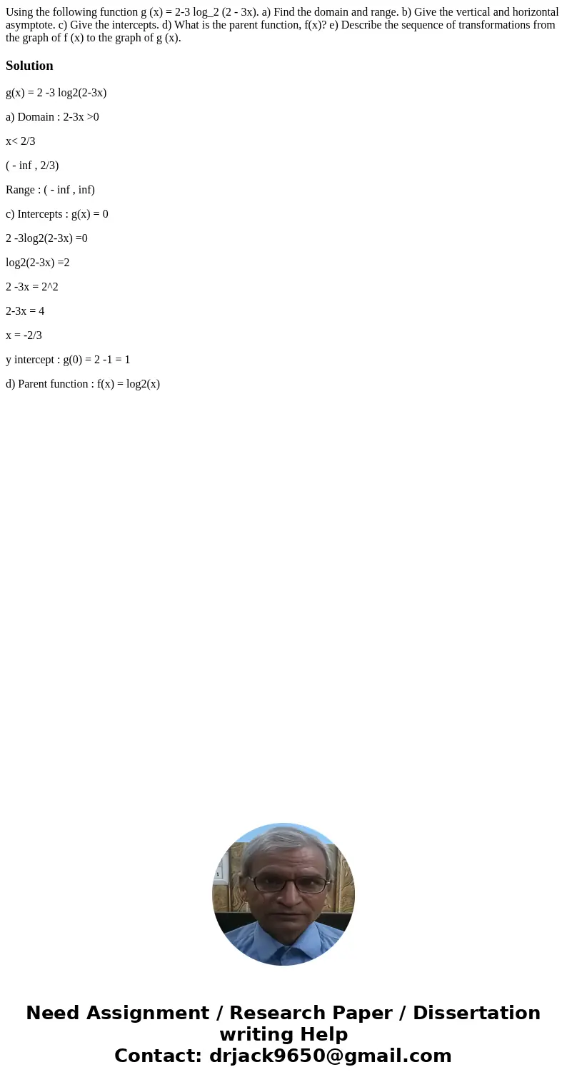 Using the following function g (x) = 2-3 log_2 (2 - 3x). a) Find the domain and range. b) Give the vertical and horizontal asymptote. c) Give the intercepts. d  Using the following function g (x) = 2-3 log_2 (2 - 3x). a) Find the domain and range. b) Give the vertical and horizontal asymptote. c) Give the intercepts. d