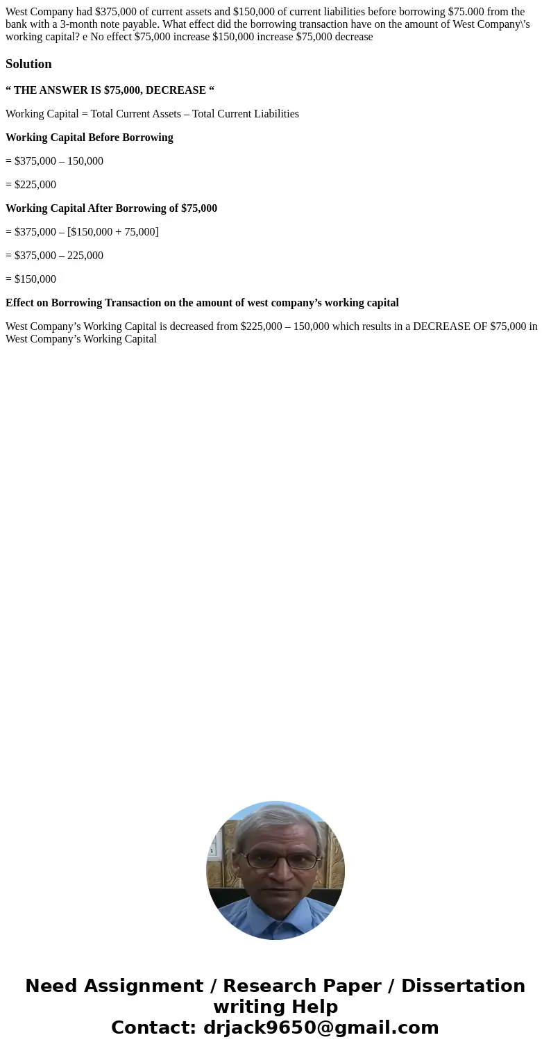  West Company had $375,000 of current assets and $150,000 of current liabilities before borrowing $75.000 from the bank with a 3-month note payable. What effect