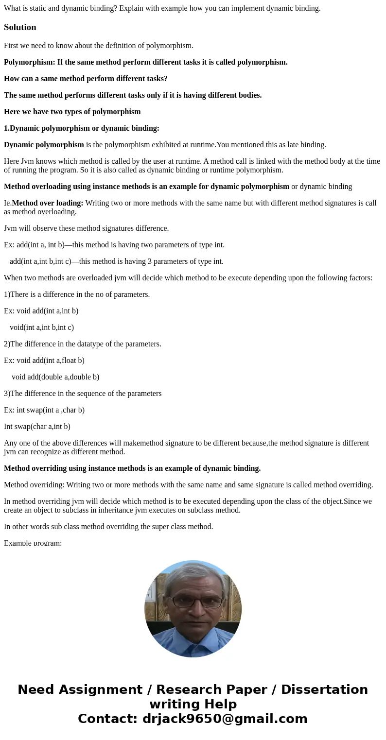  What is static and dynamic binding? Explain with example how you can implement dynamic binding.SolutionFirst we need to know about the definition of polymorphi