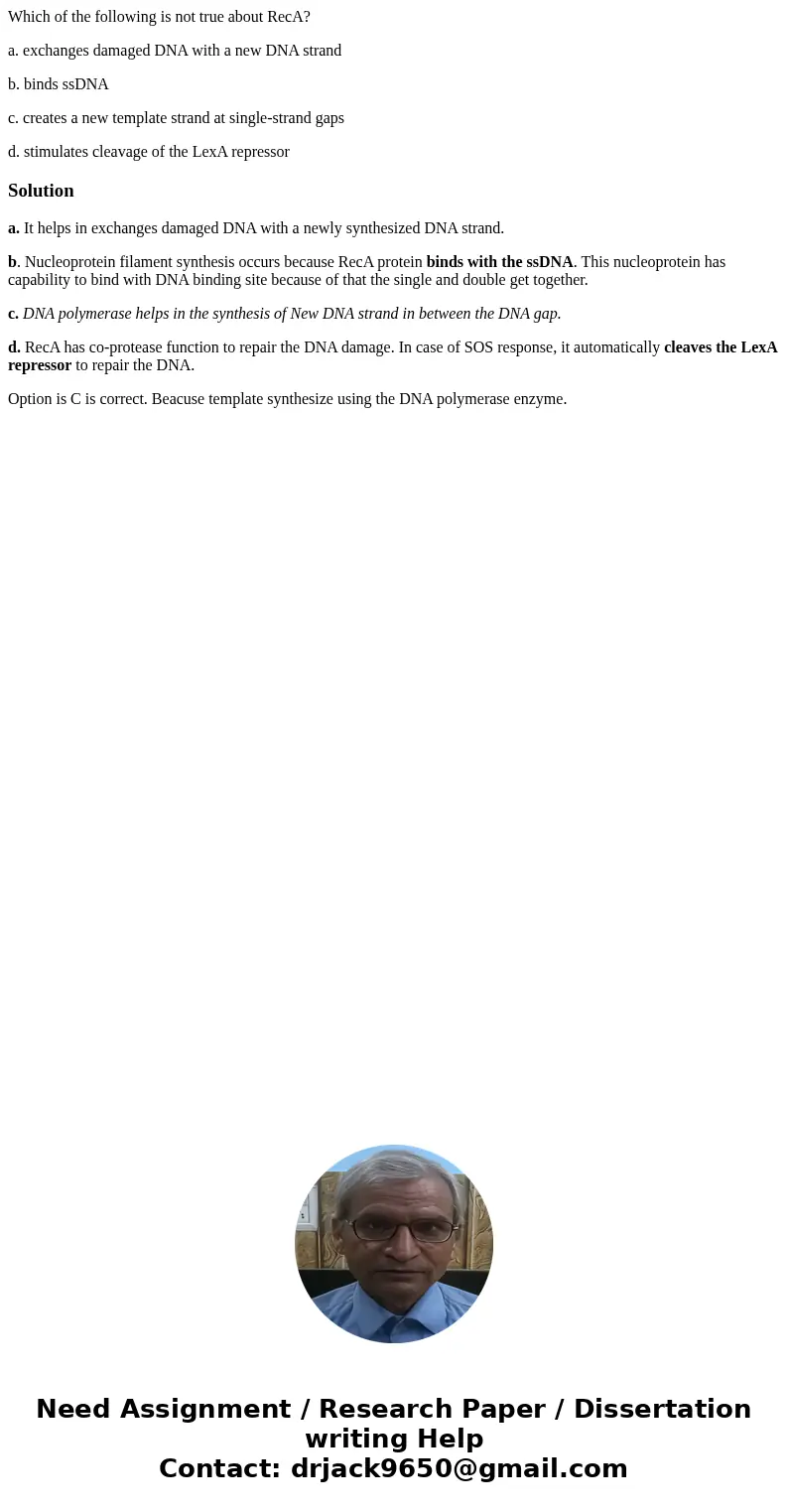 Which of the following is not true about RecA? a. exchanges damaged DNA with a new DNA strand b. binds ssDNA c. creates a new template strand at single-strand g Which of the following is not true about RecA? a. exchanges damaged DNA with a new DNA strand b. binds ssDNA c. creates a new template strand at single-strand g