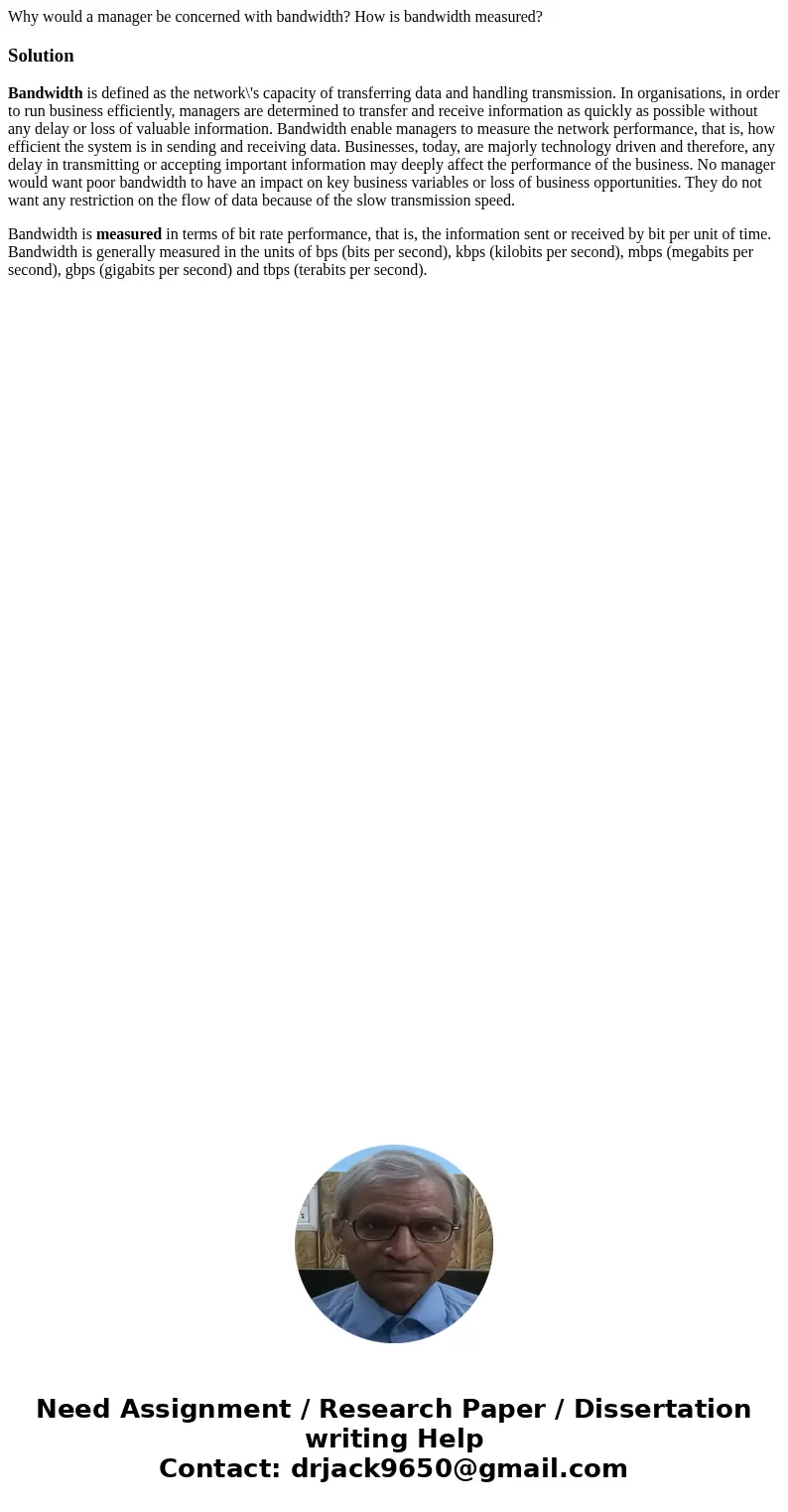 Why would a manager be concerned with bandwidth? How is bandwidth measured?SolutionBandwidth is defined as the network\'s capacity of transferring data and hand Why would a manager be concerned with bandwidth? How is bandwidth measured?SolutionBandwidth is defined as the network\'s capacity of transferring data and hand