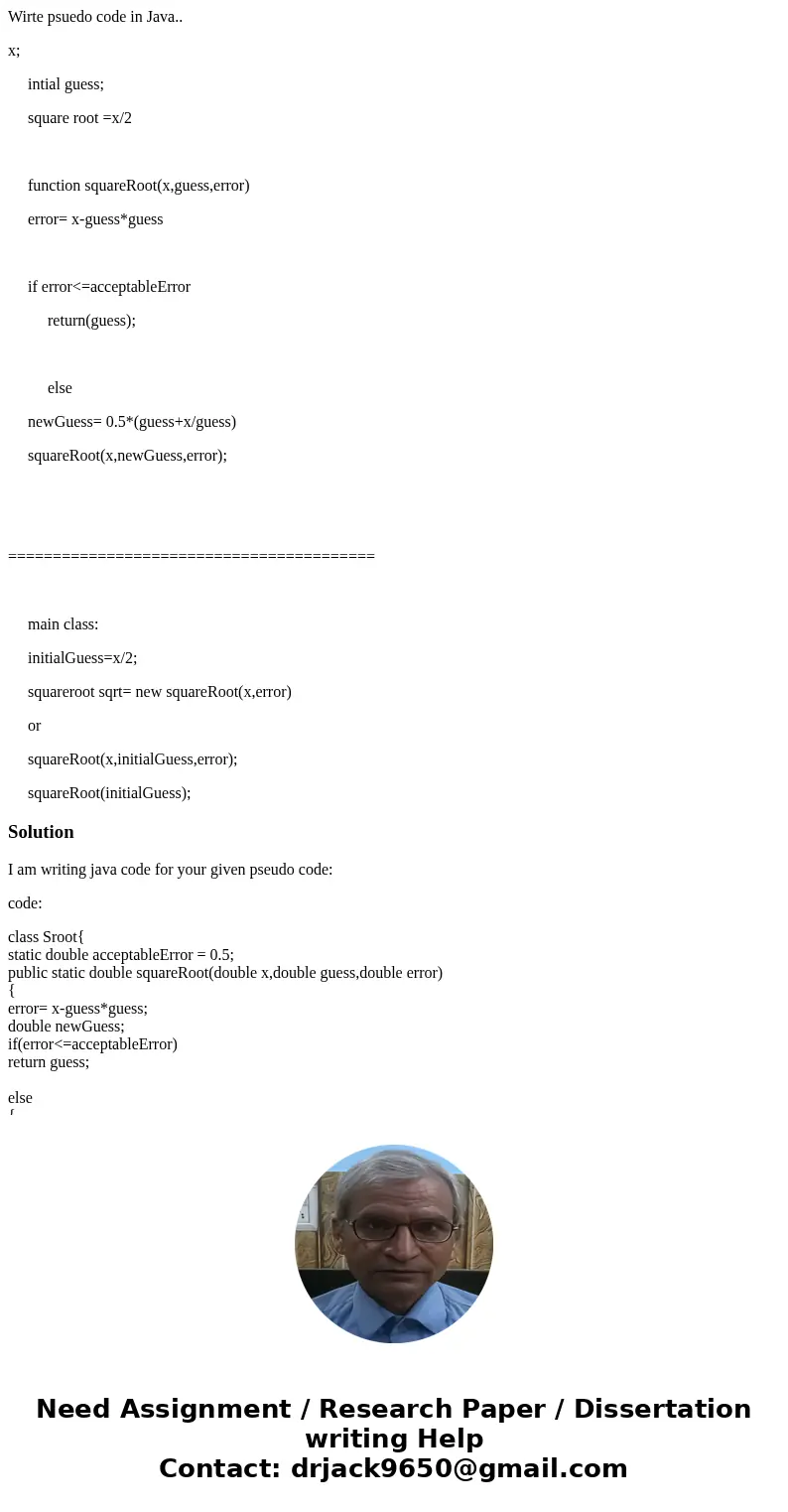 Wirte psuedo code in Java.. x; intial guess; square root =x/2 function squareRoot(x,guess,error) error= x-guess*guess if error<=acceptableError return(guess) Wirte psuedo code in Java.. x; intial guess; square root =x/2 function squareRoot(x,guess,error) error= x-guess*guess if error<=acceptableError return(guess)