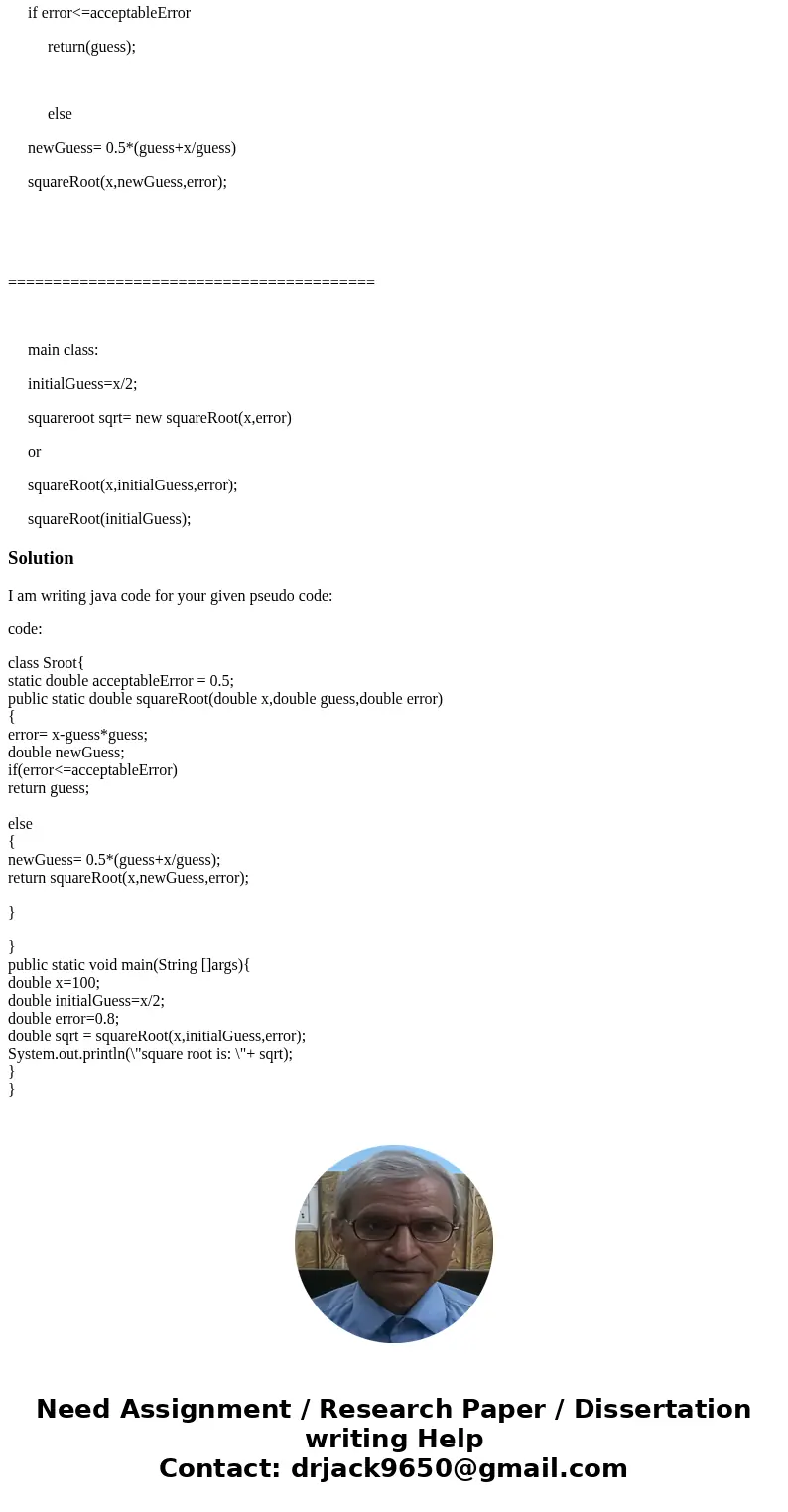 Wirte psuedo code in Java.. x; intial guess; square root =x/2 function squareRoot(x,guess,error) error= x-guess*guess if error<=acceptableError return(guess) Wirte psuedo code in Java.. x; intial guess; square root =x/2 function squareRoot(x,guess,error) error= x-guess*guess if error<=acceptableError return(guess)