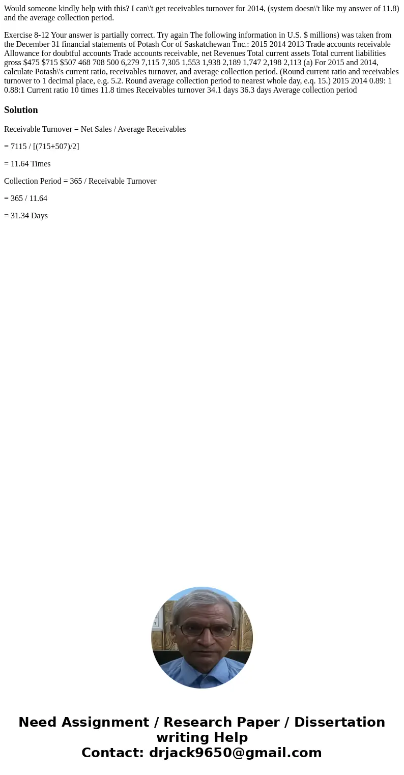 Would someone kindly help with this? I can\'t get receivables turnover for 2014, (system doesn\'t like my answer of 11.8) and the average collection period. Exe Would someone kindly help with this? I can\'t get receivables turnover for 2014, (system doesn\'t like my answer of 11.8) and the average collection period. Exe
