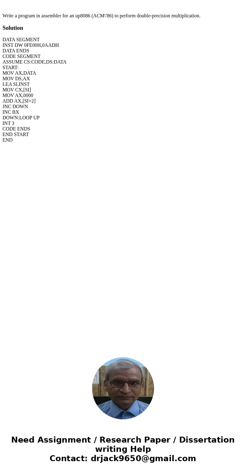 Write a program in assembler for an up8086 (ACM\'86) to perform double-precision multiplication.SolutionDATA SEGMENT INST DW 0FE00H,0AADH DATA ENDS CODE SEGMEN  Write a program in assembler for an up8086 (ACM\'86) to perform double-precision multiplication.SolutionDATA SEGMENT INST DW 0FE00H,0AADH DATA ENDS CODE SEGMEN