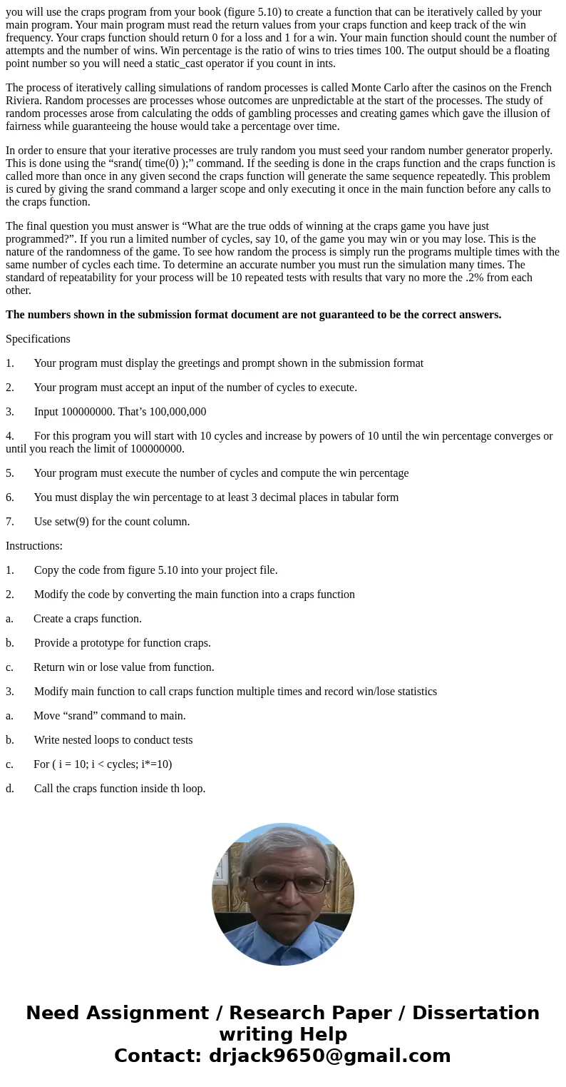 you will use the craps program from your book (figure 5.10) to create a function that can be iteratively called by your main program. Your main program must rea you will use the craps program from your book (figure 5.10) to create a function that can be iteratively called by your main program. Your main program must rea