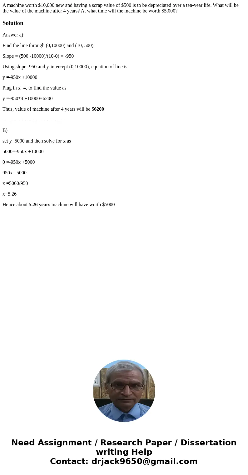 A machine worth $10,000 new and having a scrap value of $500 is to be depreciated over a ten-year life. What will be the value of the machine after 4 years? At  A machine worth $10,000 new and having a scrap value of $500 is to be depreciated over a ten-year life. What will be the value of the machine after 4 years? At