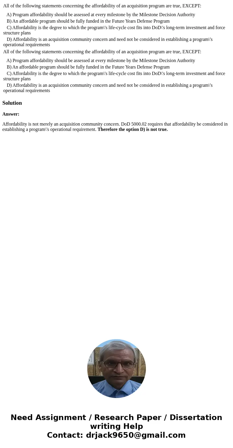 All of the following statements concerning the affordability of an acquisition program are true, EXCEPT: A) Program affordability should be assessed at every m  All of the following statements concerning the affordability of an acquisition program are true, EXCEPT: A) Program affordability should be assessed at every m