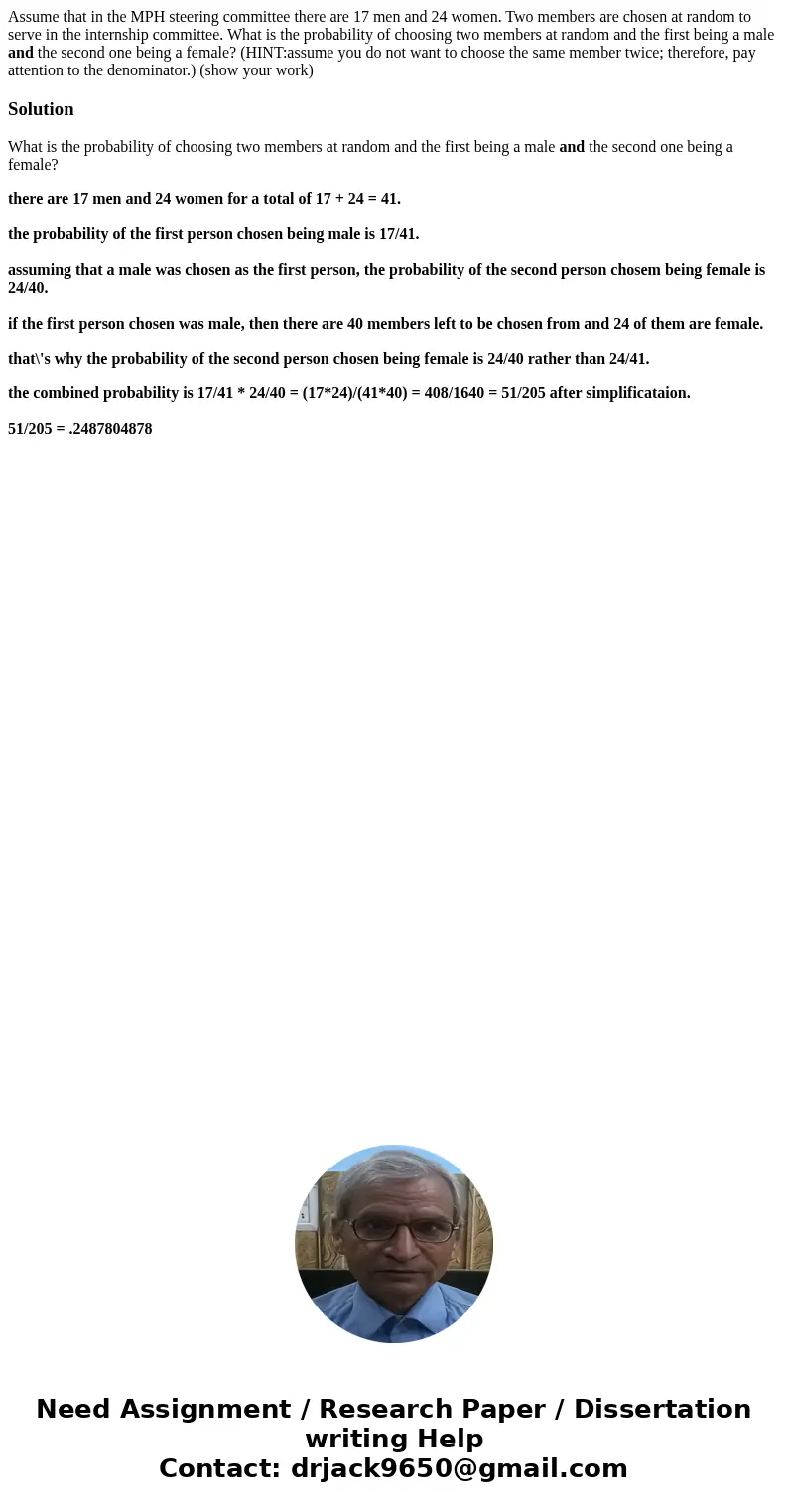 Assume that in the MPH steering committee there are 17 men and 24 women. Two members are chosen at random to serve in the internship committee. What is the prob Assume that in the MPH steering committee there are 17 men and 24 women. Two members are chosen at random to serve in the internship committee. What is the prob