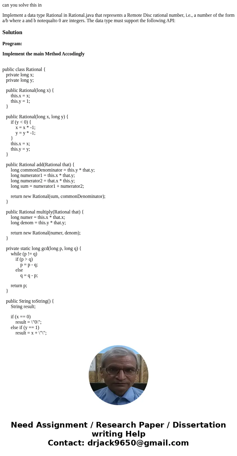 can you solve this in Implement a data type Rational in Rational.java that represents a Remote Disc rational number, i.e., a number of the form a/b where a and  can you solve this in Implement a data type Rational in Rational.java that represents a Remote Disc rational number, i.e., a number of the form a/b where a and