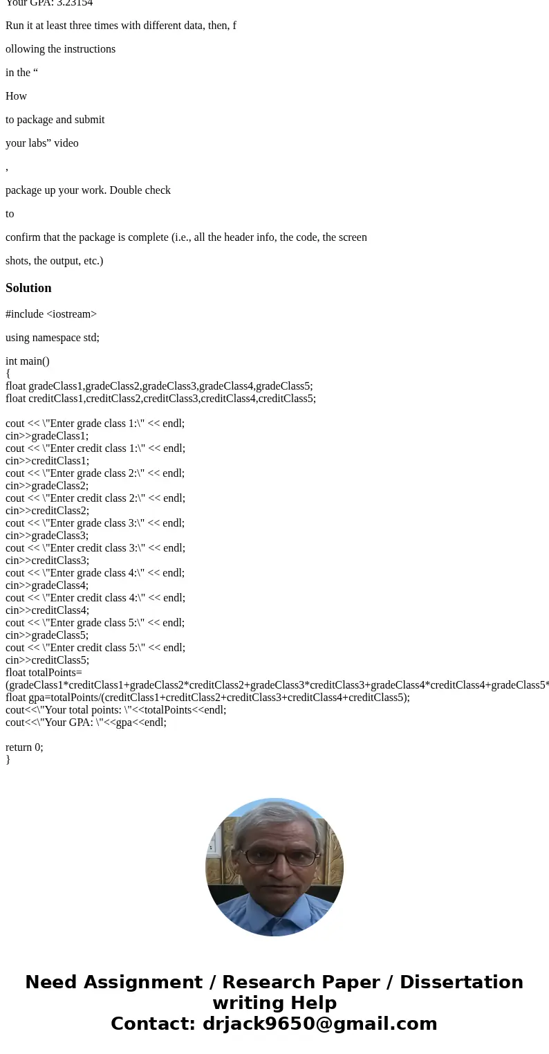 CMPSC 101 TO BE WRITTEN IN C++ FORMAT LAB 4 – Calculate your GPA Write a program to calculate your GPA, using the following information for your grades: A: 4.00 CMPSC 101 TO BE WRITTEN IN C++ FORMAT LAB 4 – Calculate your GPA Write a program to calculate your GPA, using the following information for your grades: A: 4.00