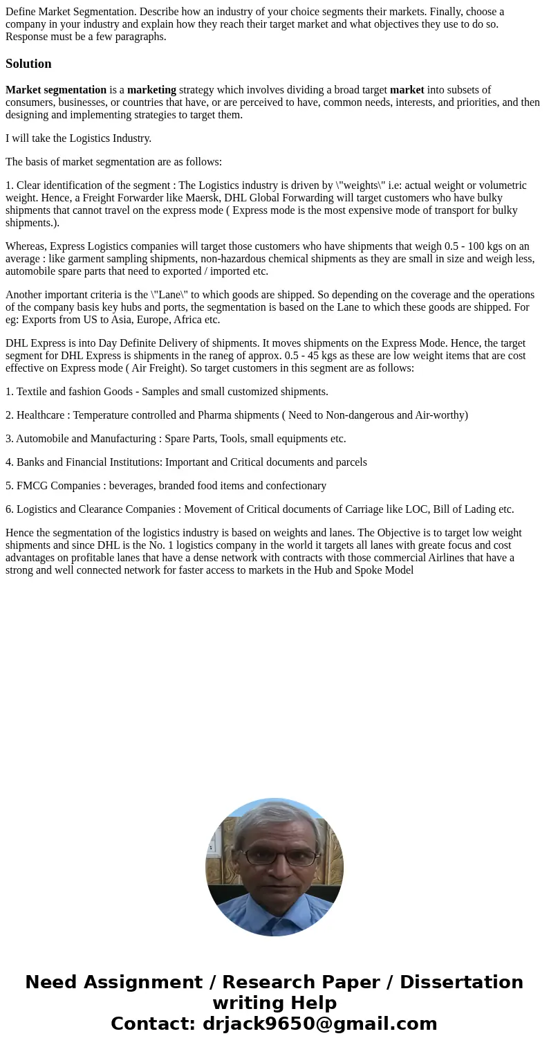 Define Market Segmentation. Describe how an industry of your choice segments their markets. Finally, choose a company in your industry and explain how they reac Define Market Segmentation. Describe how an industry of your choice segments their markets. Finally, choose a company in your industry and explain how they reac