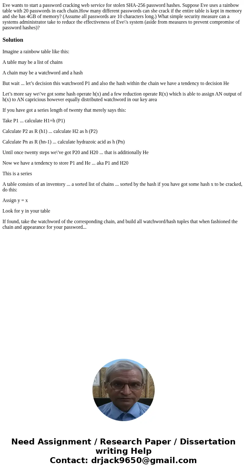 Eve wants to start a password cracking web service for stolen SHA-256 password hashes. Suppose Eve uses a rainbow table with 20 passwords in each chain.How many Eve wants to start a password cracking web service for stolen SHA-256 password hashes. Suppose Eve uses a rainbow table with 20 passwords in each chain.How many