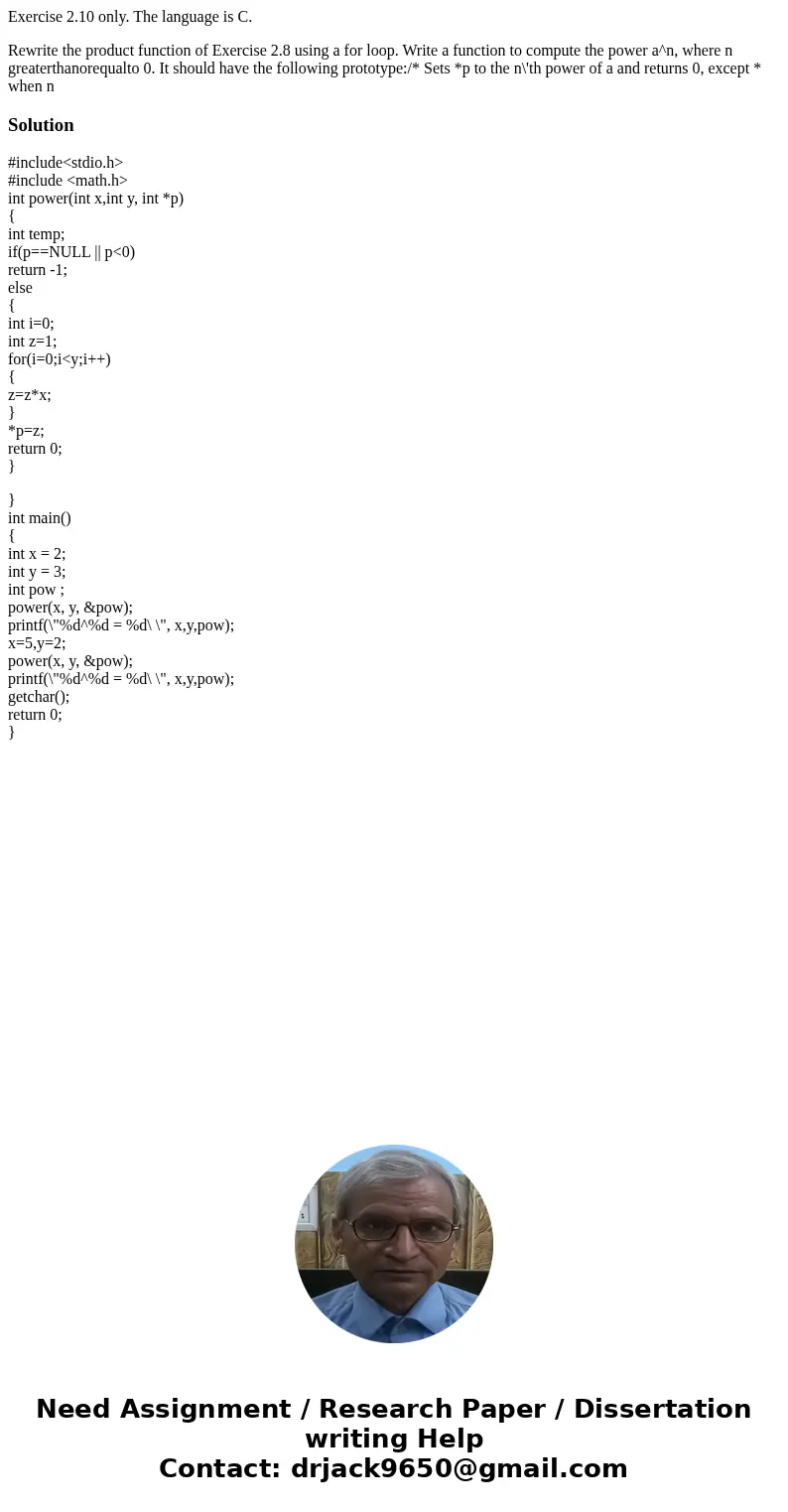 Exercise 2.10 only. The language is C. Rewrite the product function of Exercise 2.8 using a for loop. Write a function to compute the power a^n, where n greater Exercise 2.10 only. The language is C. Rewrite the product function of Exercise 2.8 using a for loop. Write a function to compute the power a^n, where n greater