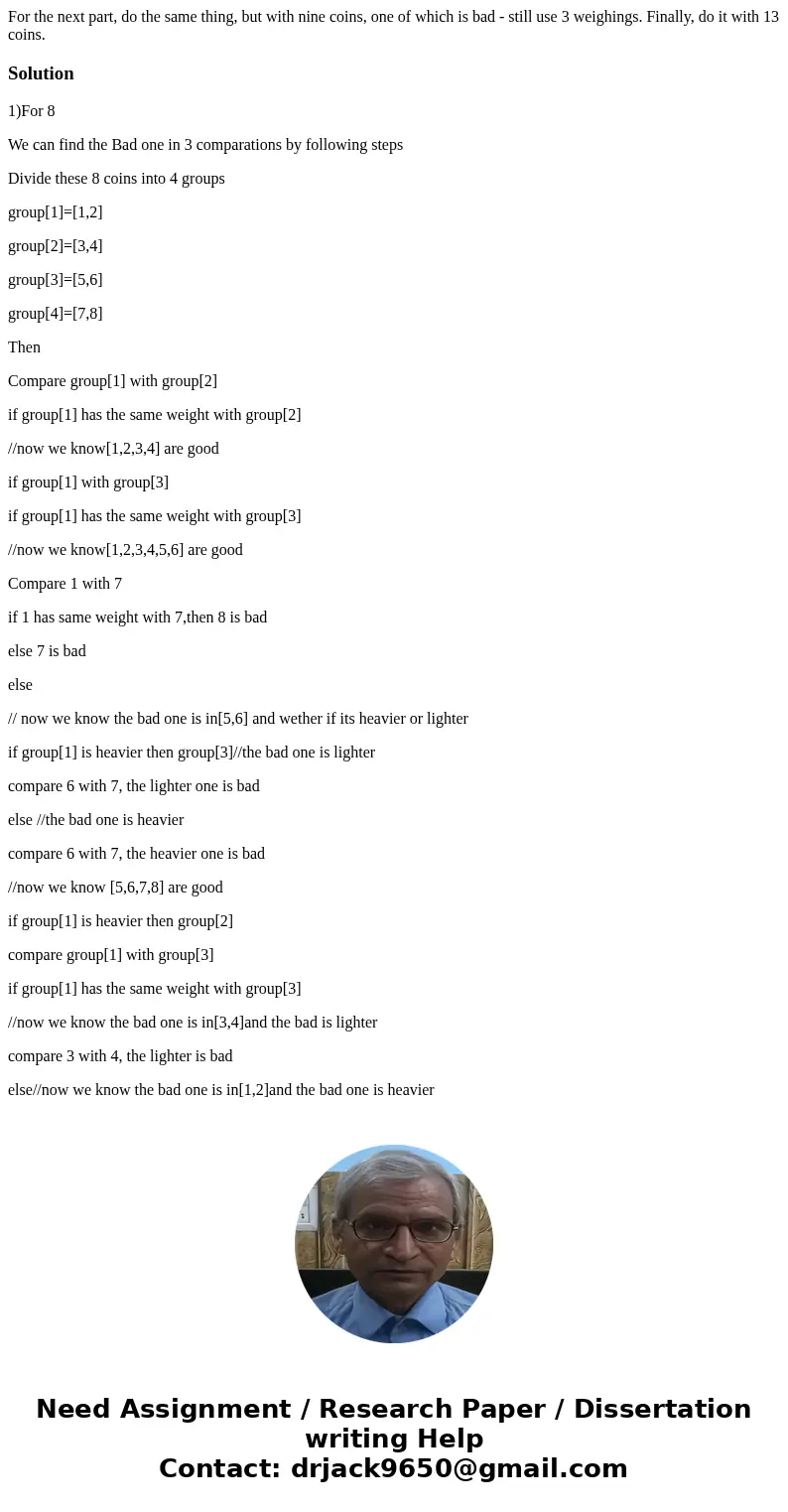 For the next part, do the same thing, but with nine coins, one of which is bad - still use 3 weighings. Finally, do it with 13 coins.Solution1)For 8 We can find For the next part, do the same thing, but with nine coins, one of which is bad - still use 3 weighings. Finally, do it with 13 coins.Solution1)For 8 We can find