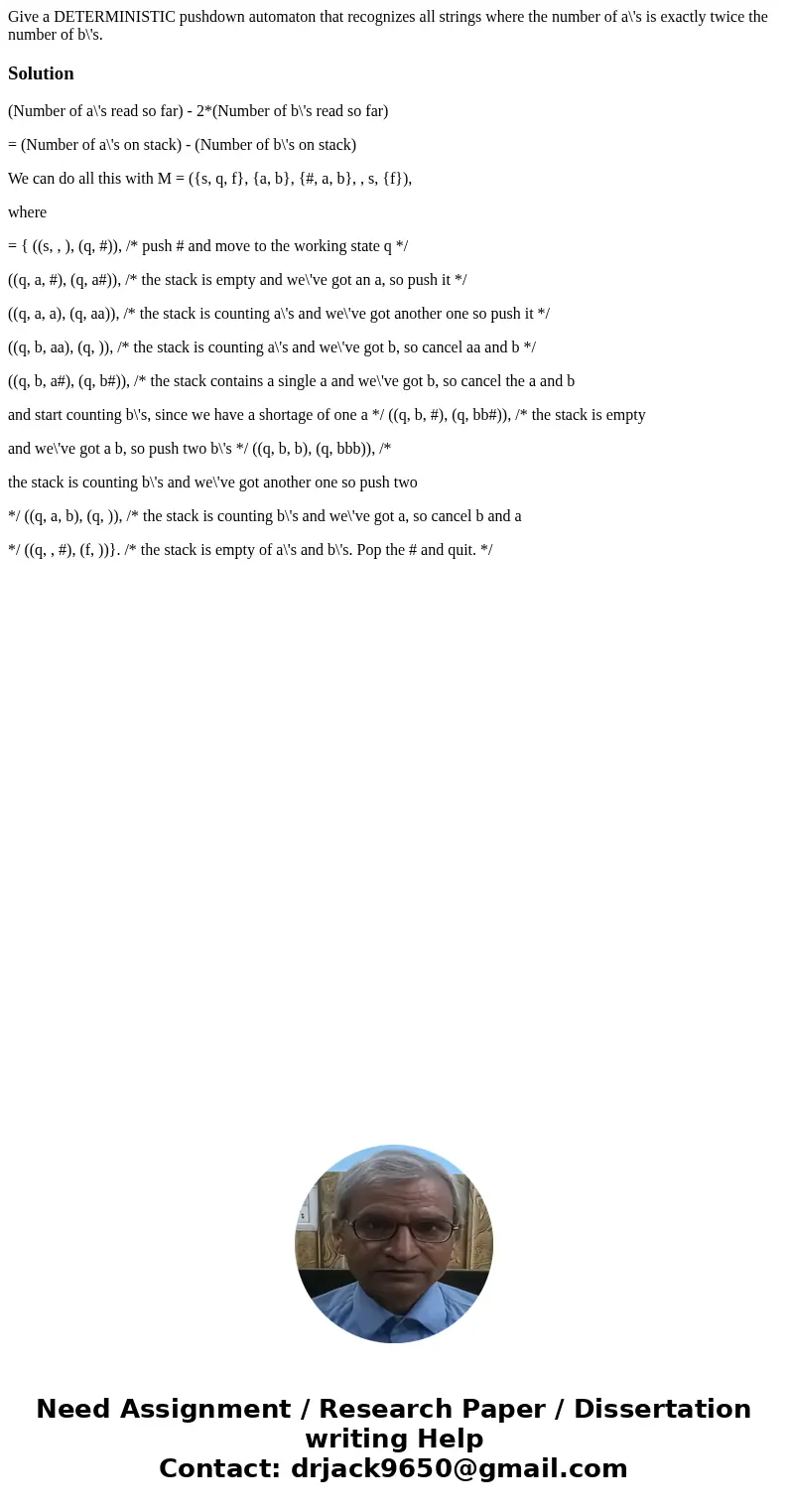 Give a DETERMINISTIC pushdown automaton that recognizes all strings where the number of a\'s is exactly twice the number of b\'s.Solution(Number of a\'s read s  Give a DETERMINISTIC pushdown automaton that recognizes all strings where the number of a\'s is exactly twice the number of b\'s.Solution(Number of a\'s read s