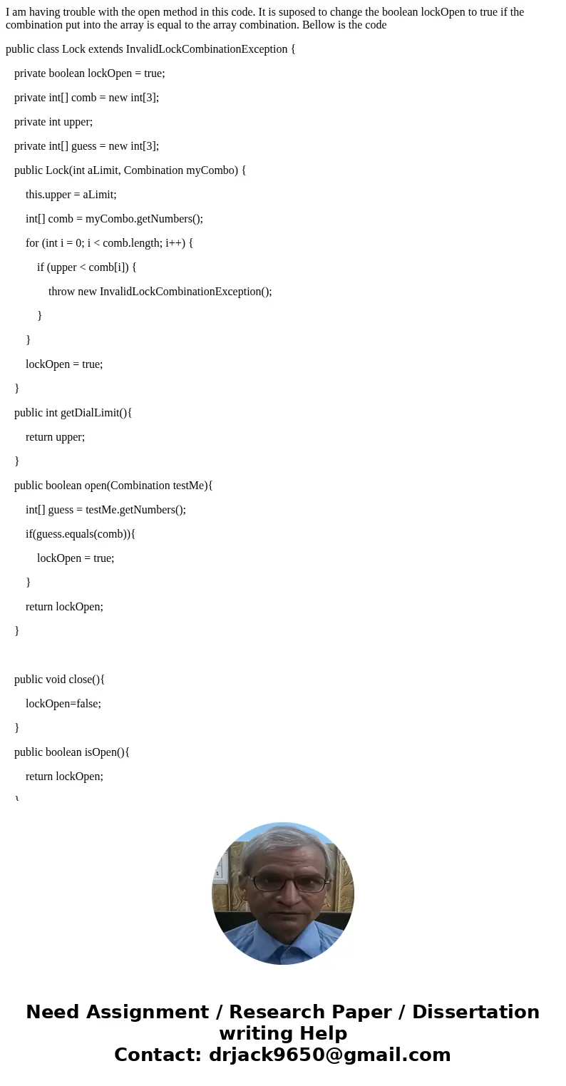 I am having trouble with the open method in this code. It is suposed to change the boolean lockOpen to true if the combination put into the array is equal to th I am having trouble with the open method in this code. It is suposed to change the boolean lockOpen to true if the combination put into the array is equal to th